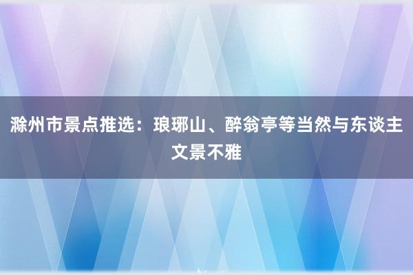 滁州市景点推选：琅琊山、醉翁亭等当然与东谈主文景不雅