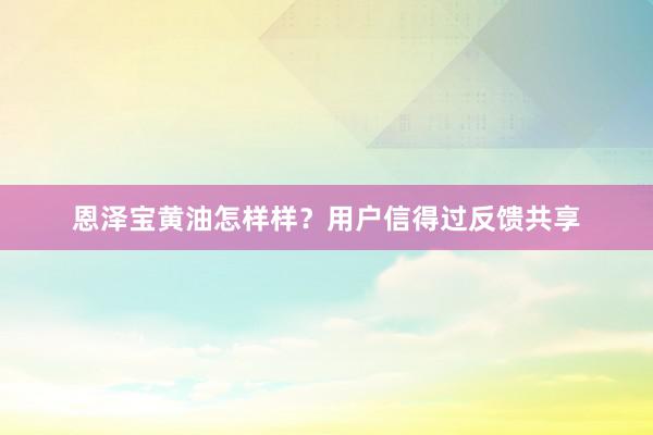恩泽宝黄油怎样样？用户信得过反馈共享