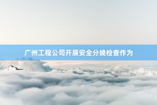 广州工程公司开展安全分娩检查作为